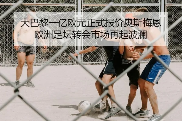 大巴黎一亿欧元正式报价奥斯梅恩 欧洲足坛转会市场再起波澜